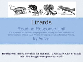Lizards
               Reading Response Unit
      WALT process information using higher level thinking activities to extend our
     comprehension of texts read. We are developing critical and creative thinking.

                                  By Amber


Instructions: Make a new slide for each task - label clearly with a suitable
                title. Find images to support your work.
 