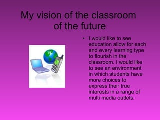 My vision of the classroom  of the future I would like to see education allow for each and every learning type to flourish in the classroom. I would like to see an environment in which students have more choices to express their true interests in a range of multi media outlets.  