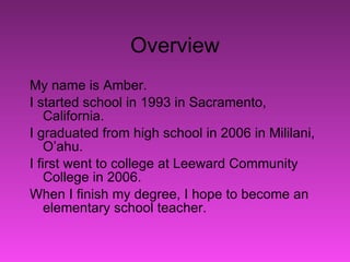 Overview My name is Amber. I started school in 1993 in Sacramento, California.  I graduated from high school in 2006 in Mililani, O’ahu.  I first went to college at Leeward Community College in 2006.  When I finish my degree, I hope to become an elementary school teacher.  