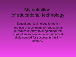 My definition  of educational technology Educational technology to me is: the use of technology for educational purposes in order to supplement the curriculum and enhance technological skills needed for success in the 21 st  century.  