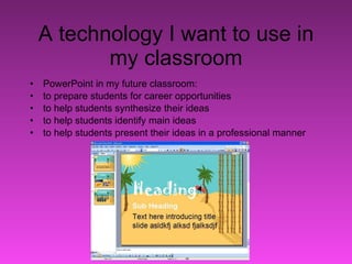 A technology I want to use in my classroom PowerPoint in my future classroom: to prepare students for career opportunities  to help students synthesize their ideas to help students identify main ideas to help students present their ideas in a professional manner 