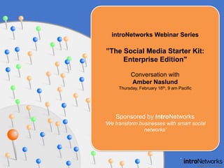 introNetworks Webinar Series ”The Social Media Starter Kit:Enterprise Edition&quot; Conversation with Amber Naslund Thursday, February 18th, 9 am Pacific Sponsored by introNetworks ‘We transform businesses with smart social networks’ 