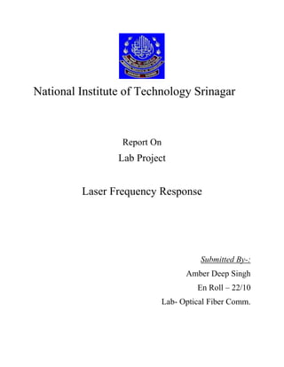 National Institute of Technology Srinagar
Report On
Lab Project
Laser Frequency Response
Submitted By-:
Amber Deep Singh
En Roll – 22/10
Lab- Optical Fiber Comm.
 