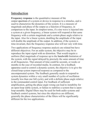 Introduction
Frequency response is the quantitative measure of the
output spectrum of a system or device in response to a stimulus, and is
used to characterize the dynamics of the system. It is a measure of
magnitude and phase of the output as a function of frequency, in
comparison to the input. In simplest terms, if a sine wave is injected into
a system at a given frequency, a linear system will respond at that same
frequency with a certain magnitude and a certain phase angle relative to
the input. Also for a linear system, doubling the amplitude of the input
will double the amplitude of the output. In addition, if the system is
time-invariant, then the frequency response also will not vary with time.
Two applications of frequency response analysis are related but have
different objectives. For an audio system, the objective may be to
reproduce the input signal with no distortion. That would require a
uniform (flat) magnitude of response up to the bandwidth limitation of
the system, with the signal delayed by precisely the same amount of time
at all frequencies. That amount of time could be seconds, or weeks or
months in the case of recorded media. In contrast, for a feedback
apparatus used to control a dynamic system, the objective is to give the
closed-loop system improved response as compared to the
uncompensated system. The feedback generally needs to respond to
system dynamics within a very small number of cycles of oscillation
(usually less than one full cycle), and with a definite phase angle relative
to the commanded control input. For feedback of sufficient
amplification, getting the phase angle wrong can lead to instability for
an open-loop stable system, or failure to stabilize a system that is open-
loop unstable. Digital filters may be used for both audio systems and
feedback control systems, but since the objectives are different,
generally the phase characteristics of the filters will be significantly
different for the two applications.
 