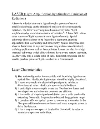 LASER (Light Amplification by Stimulated Emission of
Radiation)
A laser is a device that emits light through a process of optical
amplification based on the stimulated emission of electromagnetic
radiation. The term "laser" originated as an acronym for "light
amplification by stimulated emission of radiation". A laser differs from
other sources of light because it emits light coherently. Spatial
coherence allows a laser to be focused to a tight spot, enabling
applications like laser cutting and lithography. Spatial coherence also
allows a laser beam to stay narrow over long distances (collimation),
enabling applications such as laser pointers. Lasers can also have high
temporal coherence which allows them to have a very narrow spectrum,
i.e., they only emit a single color of light. Temporal coherence can be
used to produce pulses of light—as short as a femtosecond.
Laser Characteristics
1) Size and configuration is compatible with launching light into an
optical fiber. Ideally, the light output should be highly directional.
2) It accurately tracks the electrical input signal to minimize
distortion and noise. Ideally, the source should be linear.
3) It emits light at wavelengths where the fiber has low losses and
low dispersion and where the detectors are efficient.
4) It is capable of simple signal modulation over a wide bandwidth
extending from audio frequencies to beyond the gigahertz range.
5) It couples sufficient optical power to overcome attenuation in the
fiber plus additional connector losses and leave adequate power to
drive the detector.
6) It has a very narrow spectral bandwidth (linewidth) in order to
minimize dispersion in the fiber.
 