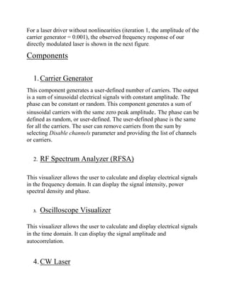 For a laser driver without nonlinearities (iteration 1, the amplitude of the
carrier generator = 0.001), the observed frequency response of our
directly modulated laser is shown in the next figure.
Components
1.Carrier Generator
This component generates a user-defined number of carriers. The output
is a sum of sinusoidal electrical signals with constant amplitude. The
phase can be constant or random. This component generates a sum of
sinusoidal carriers with the same zero peak amplitude. The phase can be
defined as random, or user-defined. The user-defined phase is the same
for all the carriers. The user can remove carriers from the sum by
selecting Disable channels parameter and providing the list of channels
or carriers.
2. RF Spectrum Analyzer (RFSA)
This visualizer allows the user to calculate and display electrical signals
in the frequency domain. It can display the signal intensity, power
spectral density and phase.
3. Oscilloscope Visualizer
This visualizer allows the user to calculate and display electrical signals
in the time domain. It can display the signal amplitude and
autocorrelation.
4.CW Laser
 