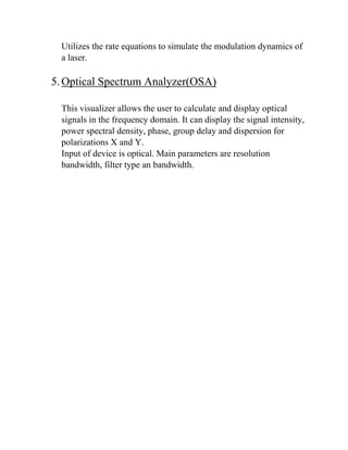 Utilizes the rate equations to simulate the modulation dynamics of
a laser.
5.Optical Spectrum Analyzer(OSA)
This visualizer allows the user to calculate and display optical
signals in the frequency domain. It can display the signal intensity,
power spectral density, phase, group delay and dispersion for
polarizations X and Y.
Input of device is optical. Main parameters are resolution
bandwidth, filter type an bandwidth.
 