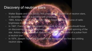 Discovery of neutron stars
- Walter Baade and Fritz Zwicky first proposed the existence of neutron stars,
in december 1933, at a meeting with physicists.
- 1965, Antony Hewish and Samuel Okoye found a strange source of radio
brightness in space.
- In 1967, Franco Pacini suggested the search for neutron stars should focus
on discovering the electromagnetic waves caused by the rapid spinning of the
star. Antony and Jocelyn Bell discovered the radio emissions of a pulsar from
a neutron star.
- In 1974, Joseph Taylor and Russell Hulse discovered the first two orbiting
neutron stars.
 