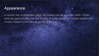 Appearance
A neutron star is completely black, but pulsars can be seen from earth. These
stars are approximately the size of cities. It would appear completely smooth and
circular, thanks to the extreme gravity of the star.
 