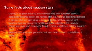 Some facts about neutron stars
- Gravity is so great that any material impacting with a neutron star will
essentially become part of the neutron star, it’s material becoming identical.
- A neutron star can spin at up to nearly a quarter of the speed of light.
- Neutron stars are one of the most long lasting objects in the universe.
- These stars can, and have been found to have, exoplanets orbiting around
them.
- Neutron stars no longer generate their own heat, but last up to billions of
years.
 
