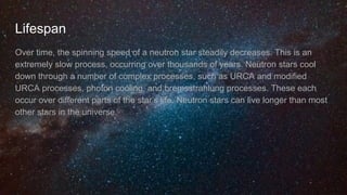 Lifespan
Over time, the spinning speed of a neutron star steadily decreases. This is an
extremely slow process, occurring over thousands of years. Neutron stars cool
down through a number of complex processes, such as URCA and modified
URCA processes, photon cooling, and bremsstrahlung processes. These each
occur over different parts of the star’s life. Neutron stars can live longer than most
other stars in the universe.
 