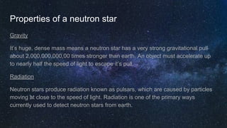 Properties of a neutron star
Gravity
It’s huge, dense mass means a neutron star has a very strong gravitational pull
about 2,000,000,000,00 times stronger than earth. An object must accelerate up
to nearly half the speed of light to escape it’s pull.
Radiation
Neutron stars produce radiation known as pulsars, which are caused by particles
moving at close to the speed of light. Radiation is one of the primary ways
currently used to detect neutron stars from earth.
 