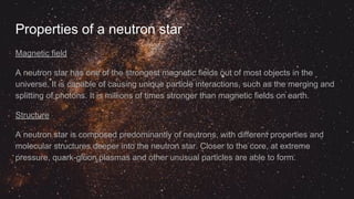 Properties of a neutron star
Magnetic field
A neutron star has one of the strongest magnetic fields out of most objects in the
universe. It is capable of causing unique particle interactions, such as the merging and
splitting of photons. It is millions of times stronger than magnetic fields on earth.
Structure
A neutron star is composed predominantly of neutrons, with different properties and
molecular structures deeper into the neutron star. Closer to the core, at extreme
pressure, quark-gluon plasmas and other unusual particles are able to form.
 