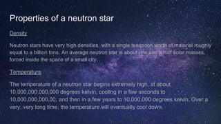 Properties of a neutron star
Density
Neutron stars have very high densities, with a single teaspoon worth of material roughly
equal to a billion tons. An average neutron star is about one and a half solar masses,
forced inside the space of a small city.
Temperature
The temperature of a neutron star begins extremely high, at about
10,000,000,000,000 degrees kelvin, cooling in a few seconds to
10,000,000,000,00, and then in a few years to 10,000,000 degrees kelvin. Over a
very, very long time, the temperature will eventually cool down.
 