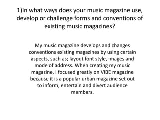 1)In what ways does your music magazine use, develop or challenge forms and conventions of existing music magazines? My music magazine develops and changes conventions existing magazines by using certain aspects, such as; layout font style, images and mode of address. When creating my music magazine, I focused greatly on VIBE magazine because it is a popular urban magazine set out to inform, entertain and divert audience members. 