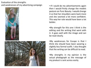Evaluation of the strengths
and weaknesses of my advertising campaign   • If I could do my advertisements again
                                            then I would firstly change the models
                                            posture on Pure Beauty. I would change
                                            it so that her shoulders were back more
                                            and she seemed a lot more confident.
                                            This way her role would have been a lot
                                            bolder.

                                            •My strength for this one I think is the
                                            editing and the writing that went with
                                            it. It goes well with the image and can
                                            be read clearly.

                                            •My weaknesses for Escape is that I
                                            think she should have been wearing a
                                            slightly less formal outfit. I also thought
                                            that the writing can be difficult to read.

                                            •My strengths in my opinion is the
                                            actual photograph as the message of
                                            my product is sent across easily.
 