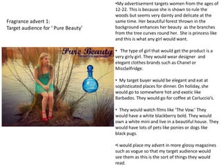 •My advertisement targets women from the ages of
                                     12-22. This is because she is shown to rule the
                                     woods but seems very dainty and delicate at the
Fragrance advert 1:                  same time. Her beautiful forest thrown in the
Target audience for ‘ Pure Beauty’   background enhances her beauty as the branches
                                     from the tree curves round her. She is princess like
                                     and this is what any girl would want.

                                     • The type of girl that would get the product is a
                                     very girly girl. They would wear designer and
                                     elegant clothes brands such as Chanel or
                                     MissSelfridge.

                                     • My target buyer would be elegant and eat at
                                     sophisticated places for dinner. On holiday, she
                                     would go to somewhere hot and exotic like
                                     Barbados. They would go for coffee at Carluccio’s.

                                     • They would watch films like ‘The Vow.’ They
                                     would have a white blackberry bold. They would
                                     own a white mini and live in a beautiful house. They
                                     would have lots of pets like ponies or dogs like
                                     black pugs.

                                     •I would place my advert in more glossy magazines
                                     such as vogue so that my target audience would
                                     see them as this is the sort of things they would
                                     read.
 
