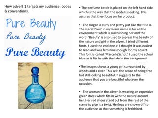 How advert 1 targets my audience: codes   • The perfume bottle is placed on the left hand side
& conventions.                            which is the way that the model is looking. This
                                          assures that they focus on the product.

                                          • The slogan is curly and pretty just like the title is.
                                          The word ‘Pure’ in my brand name is for all the
                                          environment which is surrounding her and the
                                          word ‘Beauty’ is also used to express the beauty of
                                          the nature and girl in the advert. I tried different
                                          fonts. I used the end one as I thought it was easiest
                                          to read and was feminine enough for my advert.
                                          This font is called ‘Marcelle Script.’ I used the colour
                                          blue as it fits in with the lake in the background.

                                          •The images shows a young girl surrounded by
                                          woods and a river. This sells the sense of being free
                                          but still looking beautiful. It suggests to the
                                          audience that you are beautiful whatever the
                                          occasion.

                                          • The woman in the advert is wearing an expensive
                                          green dress which fits in with the nature around
                                          her. Her red shoes stand out from the rest of the
                                          scene to give it a twist. Her legs are shown off to
                                          the audience so that something is fetishised.
 