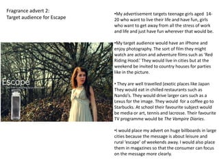 Fragrance advert 2:
                             •My advertisement targets teenage girls aged 14-
Target audience for Escape   20 who want to live their life and have fun, girls
                             who want to get away from all the stress of work
                             and life and just have fun wherever that would be.

                             •My target audience would have an iPhone and
                             enjoy photography. The sort of film they might
                             watch are action and adventure films such as ‘Red
                             Riding Hood.’ They would live in cities but at the
                             weekend be invited to country houses for parties
                             like in the picture.

                             • They are well travelled (exotic places like Japan
                             They would eat in chilled restaurants such as
                             Nando’s. They would drive larger cars such as a
                             Lexus for the image. They would for a coffee go to
                             Starbucks. At school their favourite subject would
                             be media or art, tennis and lacrosse. Their favourite
                             TV programme would be The Vampire Diaries.

                             •I would place my advert on huge billboards in large
                             cities because the message is about leisure and
                             rural ‘escape’ of weekends away. I would also place
                             them in magazines so that the consumer can focus
                             on the message more clearly.
 