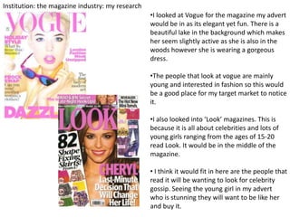 Institution: the magazine industry: my research
                                                  •I looked at Vogue for the magazine my advert
                                                  would be in as its elegant yet fun. There is a
                                                  beautiful lake in the background which makes
                                                  her seem slightly active as she is also in the
                                                  woods however she is wearing a gorgeous
                                                  dress.

                                                  •The people that look at vogue are mainly
                                                  young and interested in fashion so this would
                                                  be a good place for my target market to notice
                                                  it.

                                                  •I also looked into ‘Look’ magazines. This is
                                                  because it is all about celebrities and lots of
                                                  young girls ranging from the ages of 15-20
                                                  read Look. It would be in the middle of the
                                                  magazine.

                                                  • I think it would fit in here are the people that
                                                  read it will be wanting to look for celebrity
                                                  gossip. Seeing the young girl in my advert
                                                  who is stunning they will want to be like her
                                                  and buy it.
 