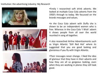 Institution: the advertising industry: My Research
                                                 •Firstly I researched soft drink adverts. We
                                                 looked at multiple Coca Cola adverts from the
                                                 1950’s through to today. We focussed on the
                                                 brands messages and values.

                                                 •In the Coca Cola advert with Duffy she is
                                                 shown to be an independent women who is
                                                 free. Whereas in the Coca Cola ‘I Wish’ advert
                                                 it shows people from all over the world
                                                 reunited in song all together.

                                                 •I also researched Airline Advertisements such
                                                 as Virgin Atlantic ‘Still Red Hot’ where its
                                                 suggested that you are good looking and
                                                 glamorous if you fly with Virgin Atlantic.

                                                 •Their messages never change. I liked the idea
                                                 of glamour that they have in their adverts and
                                                 how they are all so gorgeous looking, even
                                                 when they are working in planes they still look
                                                 good.
 
