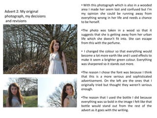 • With this photograph which is also in a wooded
                           area I made her seem lost and confused but I’m
Advert 2: My original      my opinion she could be running away from
photograph, my decisions   everything wrong in her life and needs a chance
and revisions              to be herself.

                           •The photo was taken in a wood so that it
                           suggests that she is getting away from her urban
                           life which she doesn’t fit into. She can escape
                           from this with the perfume.

                           • I changed the colour so that everything would
                           become a lot more earth like and I used effects to
                           make it seem a brighter green colour. Everything
                           was sharpened so it stands out more.

                           •The reason I chose the font was because I think
                           that this is a more serious and sophisticated
                           advertisement. On the left are the ones that I
                           originally tried but thought they weren't serious
                           enough.

                           •The reason that I used the bottle I did because
                           everything was so bold in the image I felt like that
                           bottle would stand out from the rest of the
                           advert as it goes with the writing.
 