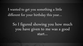 I wanted to get you something a little
different for your birthday this year
So I figured showing you how much
you have given to me was a good
start
 