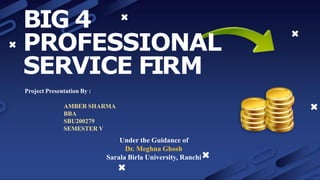 BIG 4
PROFESSIONAL
SERVICE FIRM
Project Presentation By :
AMBER SHARMA
BBA
SBU200279
SEMESTER V
Under the Guidance of
Dr. Meghna Ghosh
Sarala Birla University, Ranchi
 
