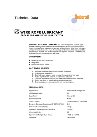 Technical Data
WIRE ROPE LUBRICANT
GREASE FOR WIRE ROPE LUBRICATION
AMBERSIL WIRE ROPE LUBRICANT is a semi-fluid grease for wire rope
lubrication designed to meet the arduous lubricant and corrosion prevention
requirements of wire ropes working under all conditions. Wire Rope Lubricant
will penetrate between the rope strands to provide internal lubrication and to
provide both internal and external protection against corrosion caused by wet,
adverse weather conditions and sea water.
APPLICATIONS
 Dockside and ship crane ropes
 Drag lines
 Hoists and mobile cranes
COST SAVING BENEFITS
1. Provides excellent internal and external protection
2. Extends rope service life
3. Solid lubricant reduces wear between the strands of the rope
4. Water repellent film extends re-lubrication intervals
5. Thin film eliminates fling off and does not collect abrasive particles
6. Ropes are clean to handle allowing easy inspection
7. Extensive covering power, resulting in economic usage
TECHNICAL DATA
Appearance Grey / Black fluid grease
NLGI classification 00
Base Fluid Mineral Oil
Solvent Content None
Solids Content 3% Molybdenum Disulphide
Dynamic Corrosion Resistance (EMCOR) (IP220) 0:0
Timken OK Load (IP 326) 20kgs
Shell Four Ball Weld Load (IP239) N 320kgs
Wear Load Index 80
Operational Temperature Range -40o
C to +120o
C
Shelf Life 24 months
 
