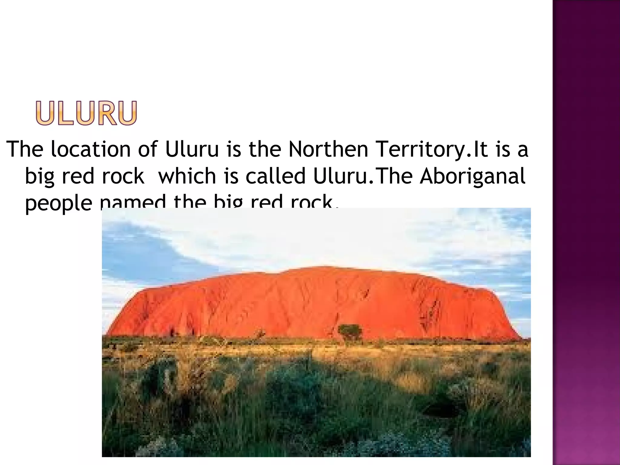 The location of Uluru is the Northen Territory.It is a
big red rock which is called Uluru.The Aboriganal
people named the big red rock.