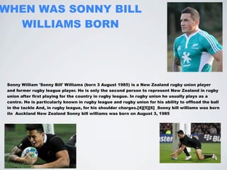 WHEN WAS SONNY BILL
  WILLIAMS BORN




 Sonny William 'Sonny Bill' Williams (born 3 August 1985) is a New Zealand rugby union player
 and former rugby league player. He is only the second person to represent New Zealand in rugby
 union after first playing for the country in rugby league. In rugby union he usually plays as a
 centre. He is particularly known in rugby league and rugby union for his ability to offload the ball
 in the tackle And, in rugby league, for his shoulder charges.[4][5][6] Sonny bill williams was born
 iIn Auckland New Zealand Sonny bill williams was born on August 3, 1985
 