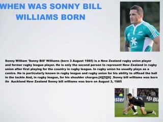 WHEN WAS SONNY BILL
  WILLIAMS BORN




 Sonny William 'Sonny Bill' Williams (born 3 August 1985) is a New Zealand rugby union player
 and former rugby league player. He is only the second person to represent New Zealand in rugby
 union after first playing for the country in rugby league. In rugby union he usually plays as a
 centre. He is particularly known in rugby league and rugby union for his ability to offload the ball
 in the tackle And, in rugby league, for his shoulder charges.[4][5][6] Sonny bill williams was born
 iIn Auckland New Zealand Sonny bill williams was born on August 3, 1985
 