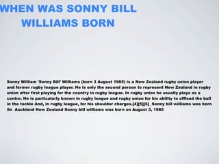 WHEN WAS SONNY BILL
  WILLIAMS BORN




 Sonny William 'Sonny Bill' Williams (born 3 August 1985) is a New Zealand rugby union player
 and former rugby league player. He is only the second person to represent New Zealand in rugby
 union after first playing for the country in rugby league. In rugby union he usually plays as a
 centre. He is particularly known in rugby league and rugby union for his ability to offload the ball
 in the tackle And, in rugby league, for his shoulder charges.[4][5][6] Sonny bill williams was born
 iIn Auckland New Zealand Sonny bill williams was born on August 3, 1985
 