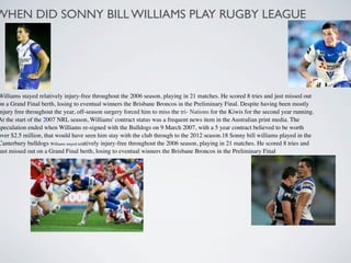 WHEN DID SONNY BILL WILLIAMS PLAY RUGBY LEAGUE




Williams stayed relatively injury-free throughout the 2006 season, playing in 21 matches. He scored 8 tries and just missed out
on a Grand Final berth, losing to eventual winners the Brisbane Broncos in the Preliminary Final. Despite having been mostly
injury free throughout the year, off-season surgery forced him to miss the tri- Nations for the Kiwis for the second year running.
At the start of the 2007 NRL season, Williams' contract status was a frequent news item in the Australian print media. The
speculation ended when Williams re-signed with the Bulldogs on 9 March 2007, with a 5 year contract believed to be worth
over $2.5 million, that would have seen him stay with the club through to the 2012 season.18 Sonny bill williams played in the
Canterbury bulldogs Williams stayed relatively injury-free throughout the 2006 season, playing in 21 matches. He scored 8 tries and
just missed out on a Grand Final berth, losing to eventual winners the Brisbane Broncos in the Preliminary Final
 
