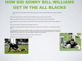 HOW DID SONNY BILL WILLIAMS
  GET IN THE ALL BLACKS
        Out of the picture for New Zealand's ﬁnal tri Nations game against Australia, he looked destined for few chances in the World
        Cup.


 But he was the surprise inclusion at inside centre for the All Blacks' opening game against Tonga on Friday.

 Williams was adamant it had not been a frustrating time and said he was excited to have his shot in the tournament.

 "I want to take it in two arms and really give it a good crack. That's what I am aiming to do and am really excited to be playing," he
 said.

 "We want to start off with a good bang and I am thankful I am part of it."

 After delays in conﬁrming his future commitments, Williams said everything else was irrelevant, he was concentrating on playing
 Tonga.

 Coach Graham Henry said his advice to Williams would be not to try and do it all in ﬁve minutes, the game lasted for 80 minutes."I
 thought he played very well in South Africa but I do think when the players do get a chance, and haven't played for a while they try
 and push it too much, probably overdo it and I guess patience is going to be key," Henry said.

 "And if he just lets his natural ability control the way he plays, he will play well."

 Williams said he just was looking to ﬁt into the team role
 