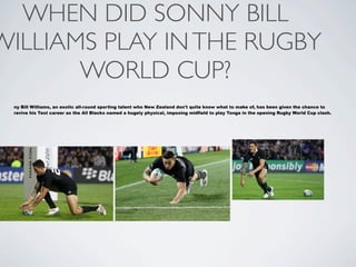 WHEN DID SONNY BILL
WILLIAMS PLAY IN THE RUGBY
       WORLD CUP?
 ny Bill Williams, an exotic all-round sporting talent who New Zealand don't quite know what to make of, has been given the chance to
 revive his Test career as the All Blacks named a hugely physical, imposing midfield to play Tonga in the opening Rugby World Cup clash.
 