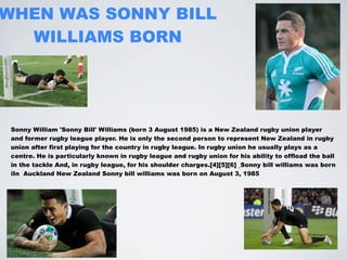 WHEN WAS SONNY BILL
  WILLIAMS BORN




 Sonny William 'Sonny Bill' Williams (born 3 August 1985) is a New Zealand rugby union player
 and former rugby league player. He is only the second person to represent New Zealand in rugby
 union after first playing for the country in rugby league. In rugby union he usually plays as a
 centre. He is particularly known in rugby league and rugby union for his ability to offload the ball
 in the tackle And, in rugby league, for his shoulder charges.[4][5][6] Sonny bill williams was born
 iIn Auckland New Zealand Sonny bill williams was born on August 3, 1985
 