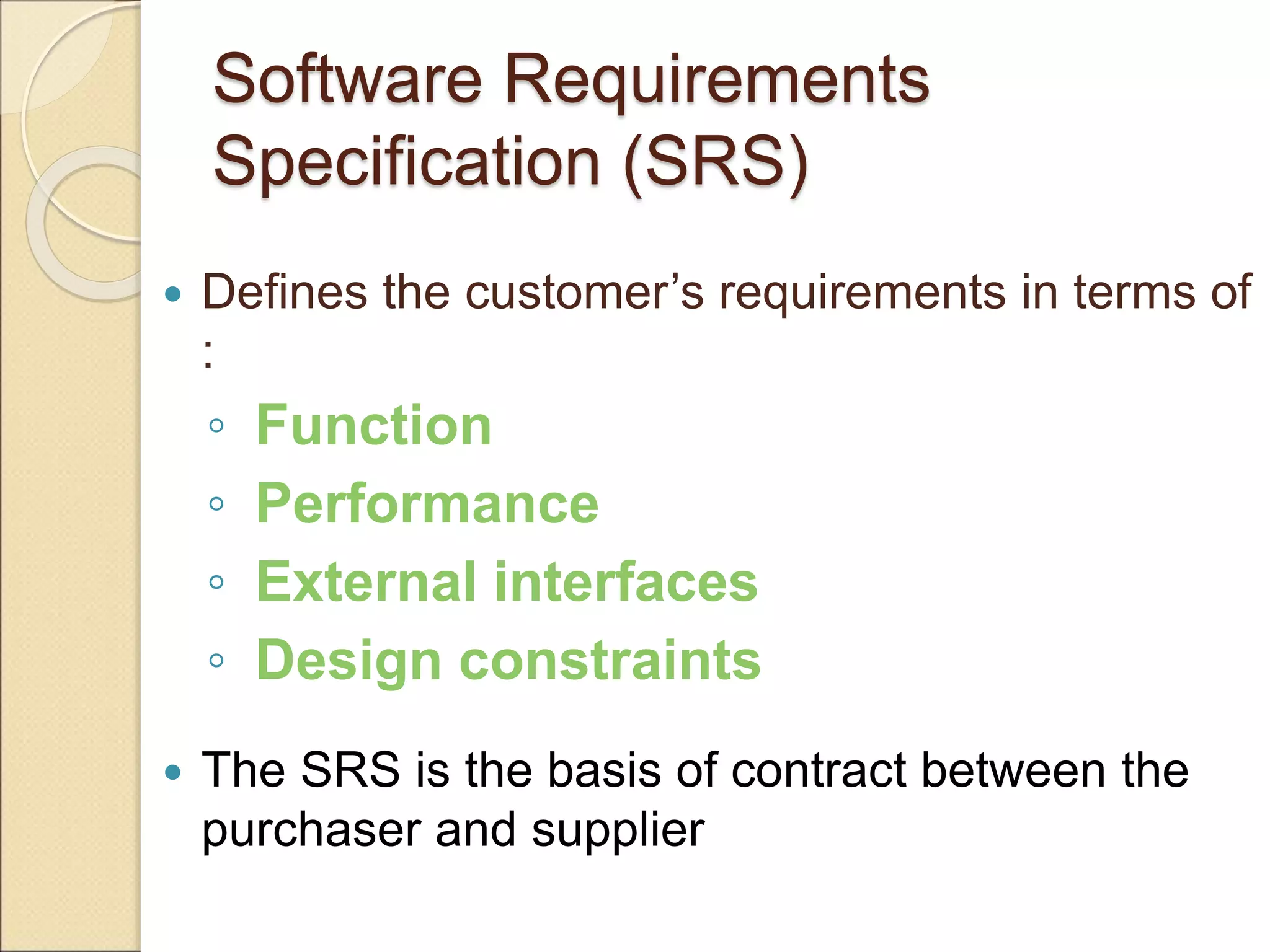 Software Requirements
Specification (SRS)
 Defines the customer’s requirements in terms of
:
◦ Function
◦ Performance
◦ External interfaces
◦ Design constraints
 The SRS is the basis of contract between the
purchaser and supplier
 