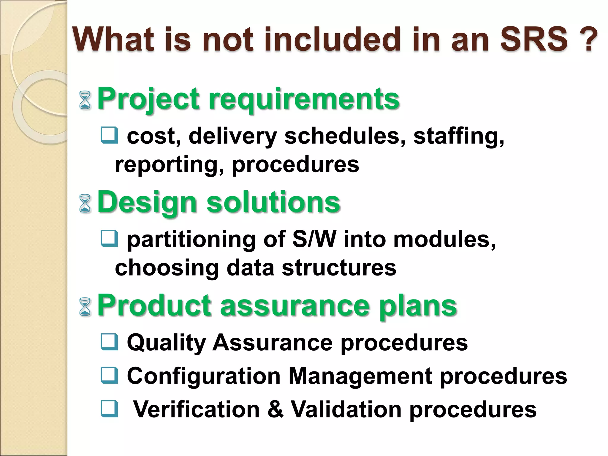 What is not included in an SRS ?
 Project requirements
 cost, delivery schedules, staffing,
reporting, procedures
 Design solutions
 partitioning of S/W into modules,
choosing data structures
 Product assurance plans
 Quality Assurance procedures
 Configuration Management procedures
 Verification & Validation procedures
 