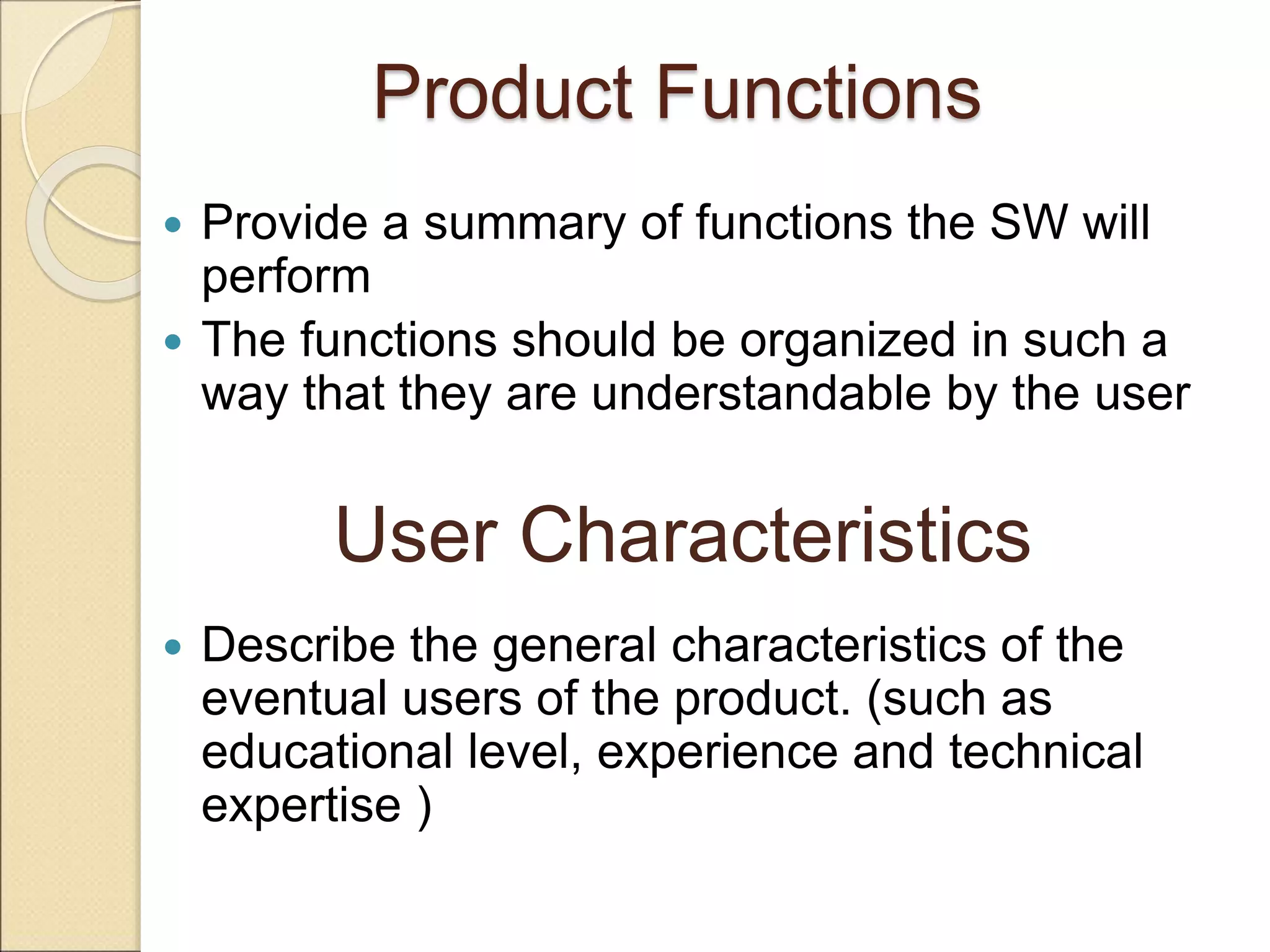 Product Functions
 Provide a summary of functions the SW will
perform
 The functions should be organized in such a
way that they are understandable by the user
User Characteristics
 Describe the general characteristics of the
eventual users of the product. (such as
educational level, experience and technical
expertise )
 