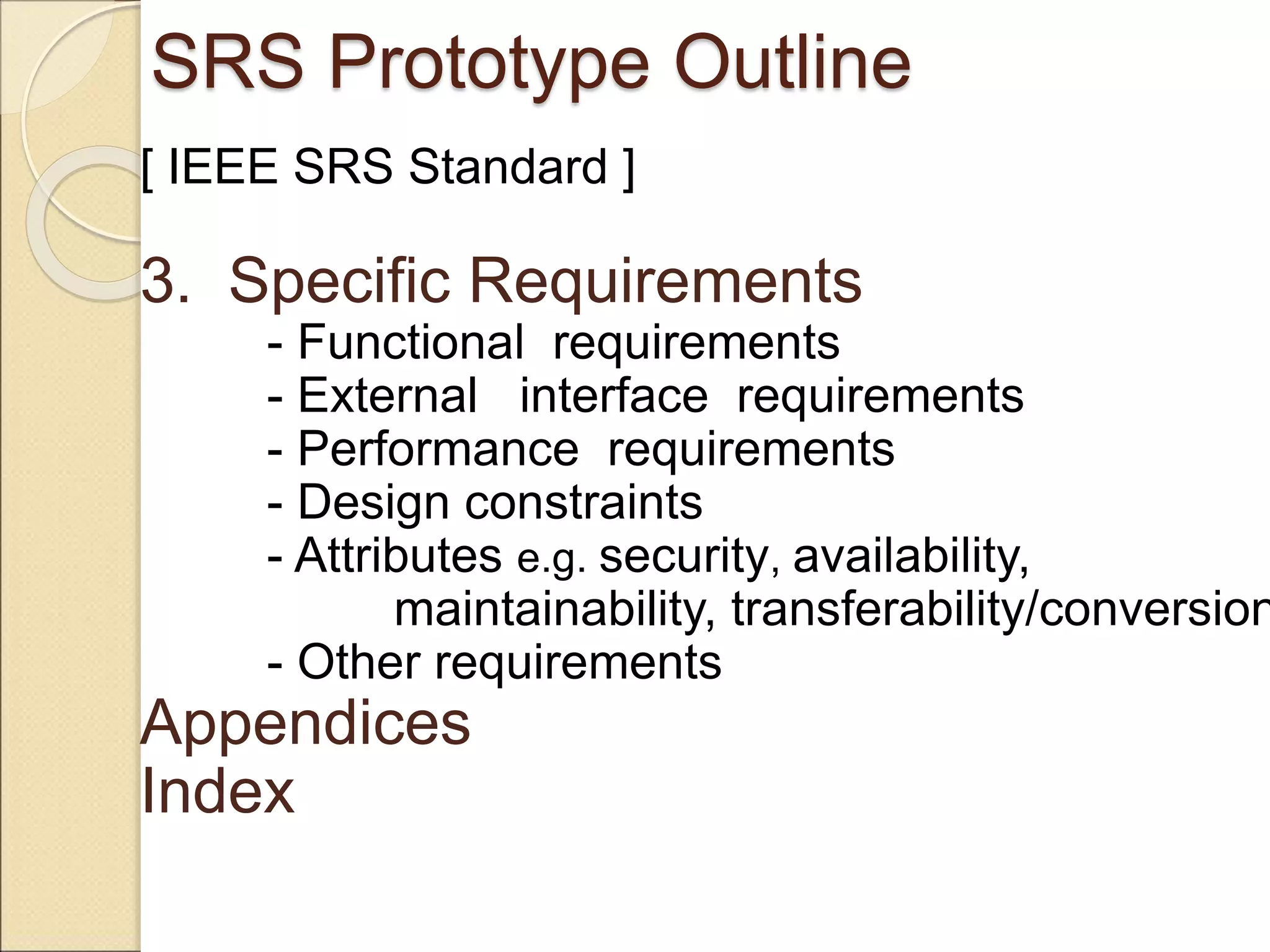 SRS Prototype Outline
[ IEEE SRS Standard ]
3. Specific Requirements
- Functional requirements
- External interface requirements
- Performance requirements
- Design constraints
- Attributes e.g. security, availability,
maintainability, transferability/conversion
- Other requirements
Appendices
Index
 
