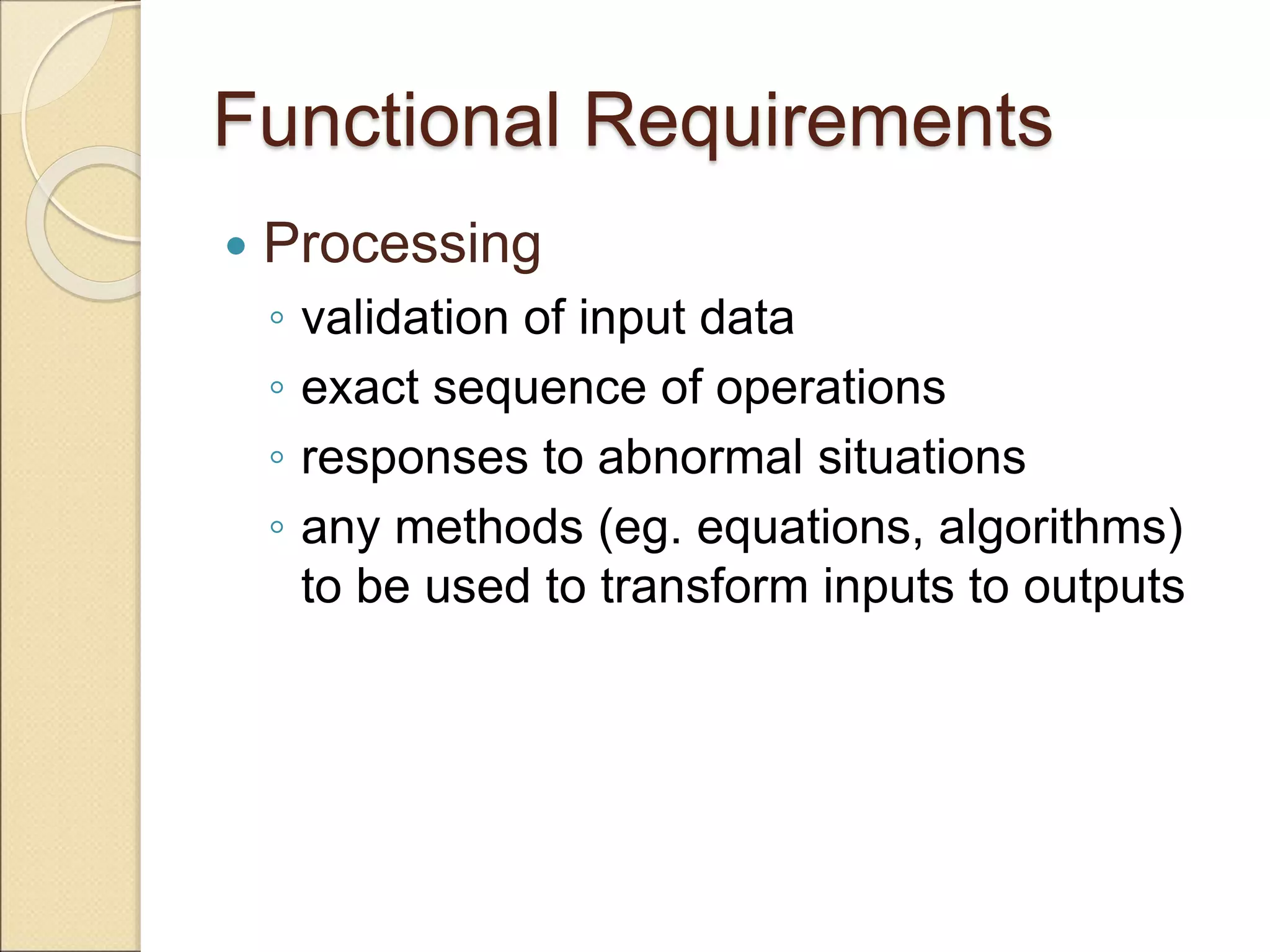 Functional Requirements
 Processing
◦ validation of input data
◦ exact sequence of operations
◦ responses to abnormal situations
◦ any methods (eg. equations, algorithms)
to be used to transform inputs to outputs
 