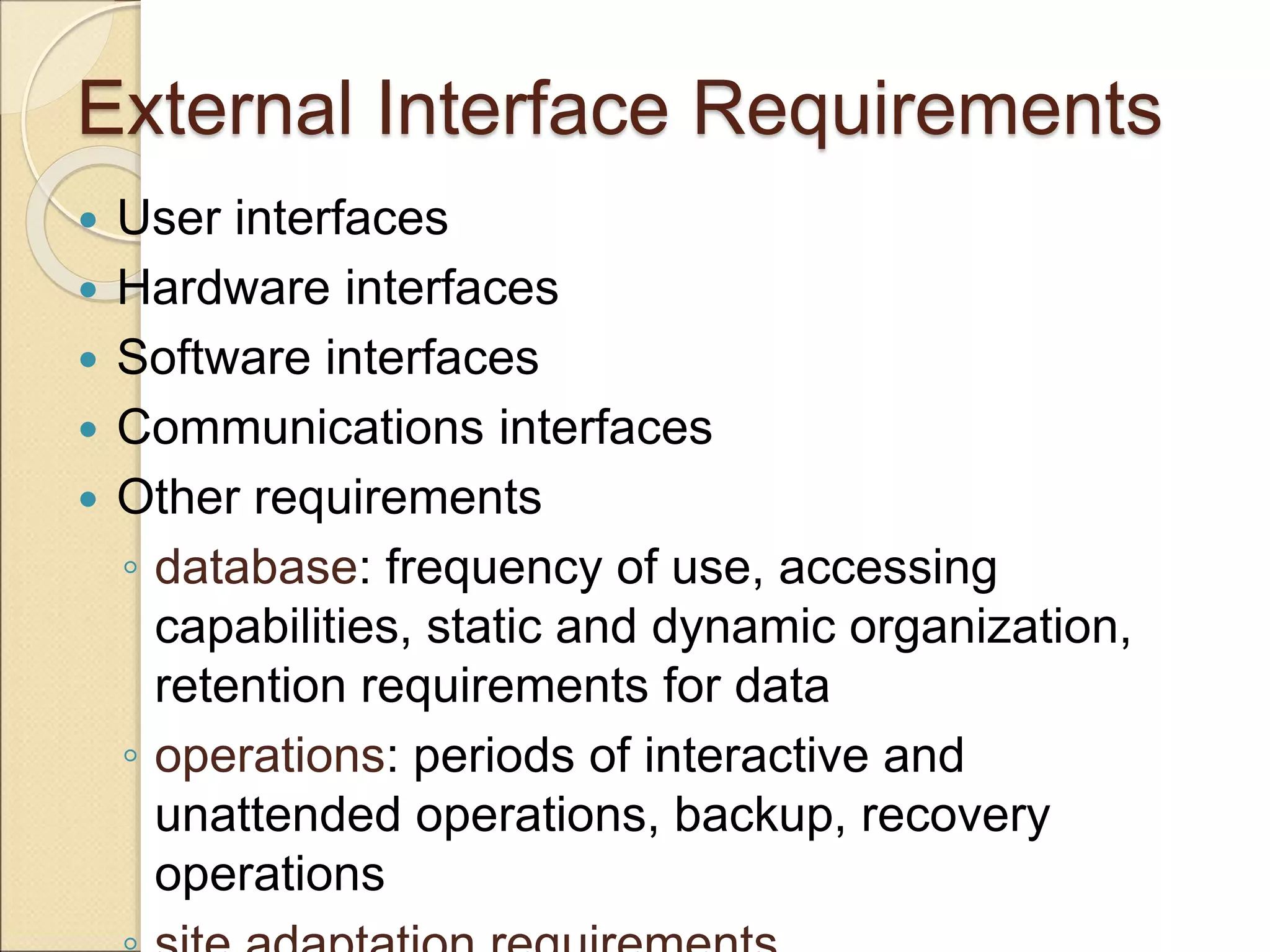 External Interface Requirements
 User interfaces
 Hardware interfaces
 Software interfaces
 Communications interfaces
 Other requirements
◦ database: frequency of use, accessing
capabilities, static and dynamic organization,
retention requirements for data
◦ operations: periods of interactive and
unattended operations, backup, recovery
operations
 