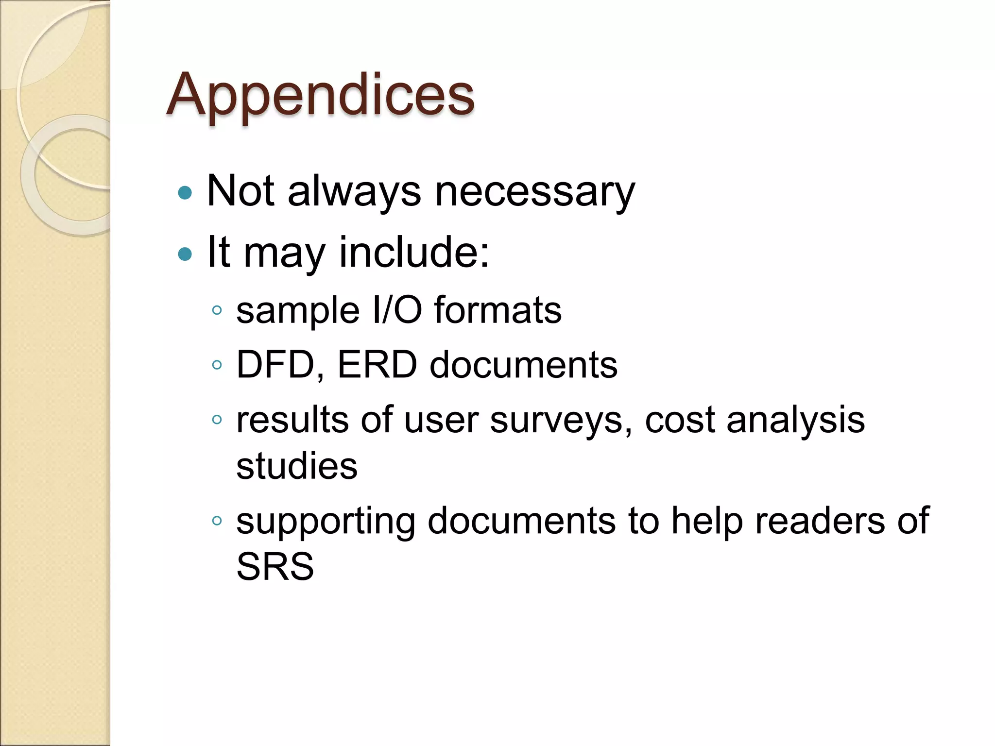 Appendices
 Not always necessary
 It may include:
◦ sample I/O formats
◦ DFD, ERD documents
◦ results of user surveys, cost analysis
studies
◦ supporting documents to help readers of
SRS
 