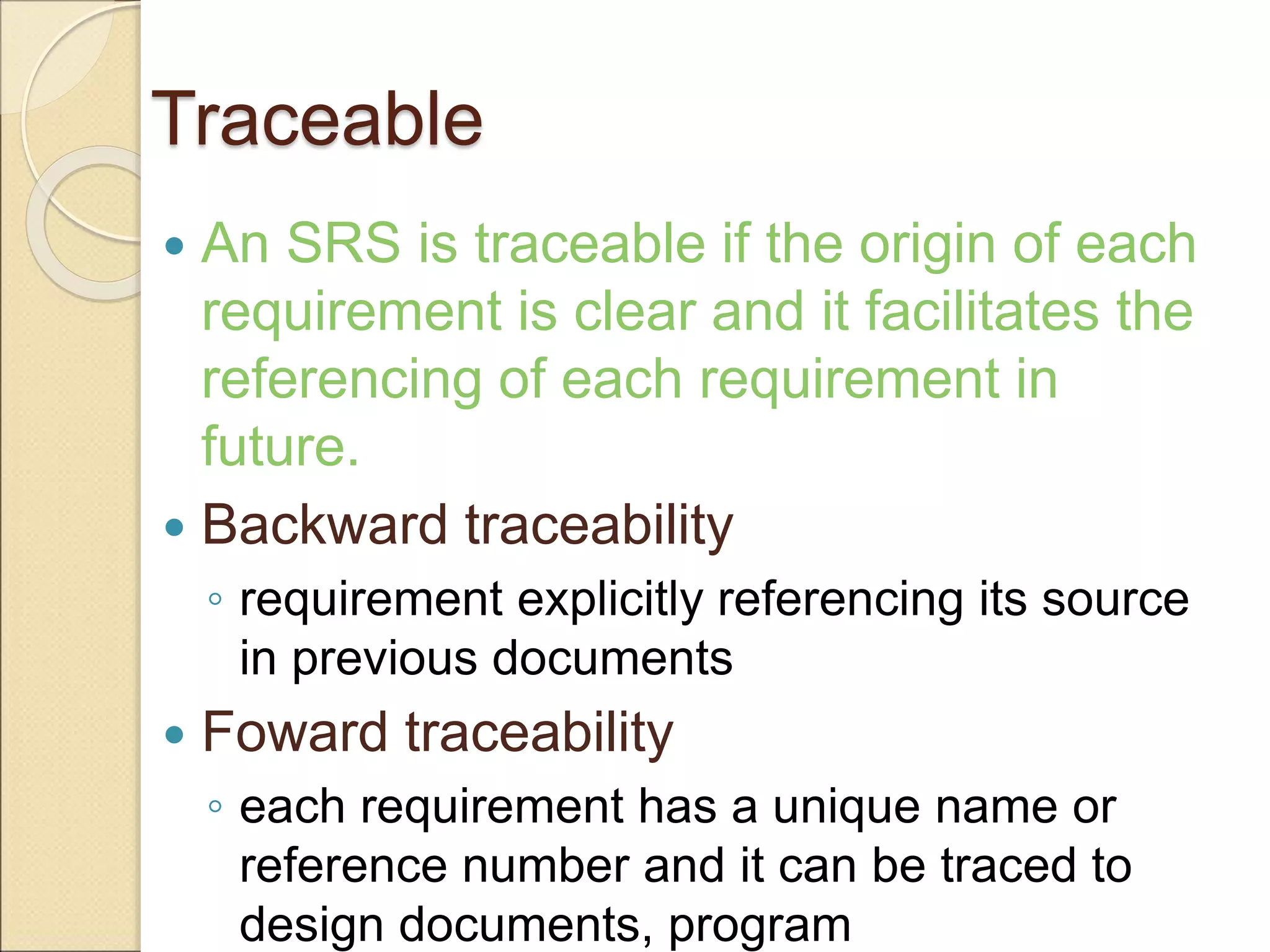 Traceable
 An SRS is traceable if the origin of each
requirement is clear and it facilitates the
referencing of each requirement in
future.
 Backward traceability
◦ requirement explicitly referencing its source
in previous documents
 Foward traceability
◦ each requirement has a unique name or
reference number and it can be traced to
design documents, program
 