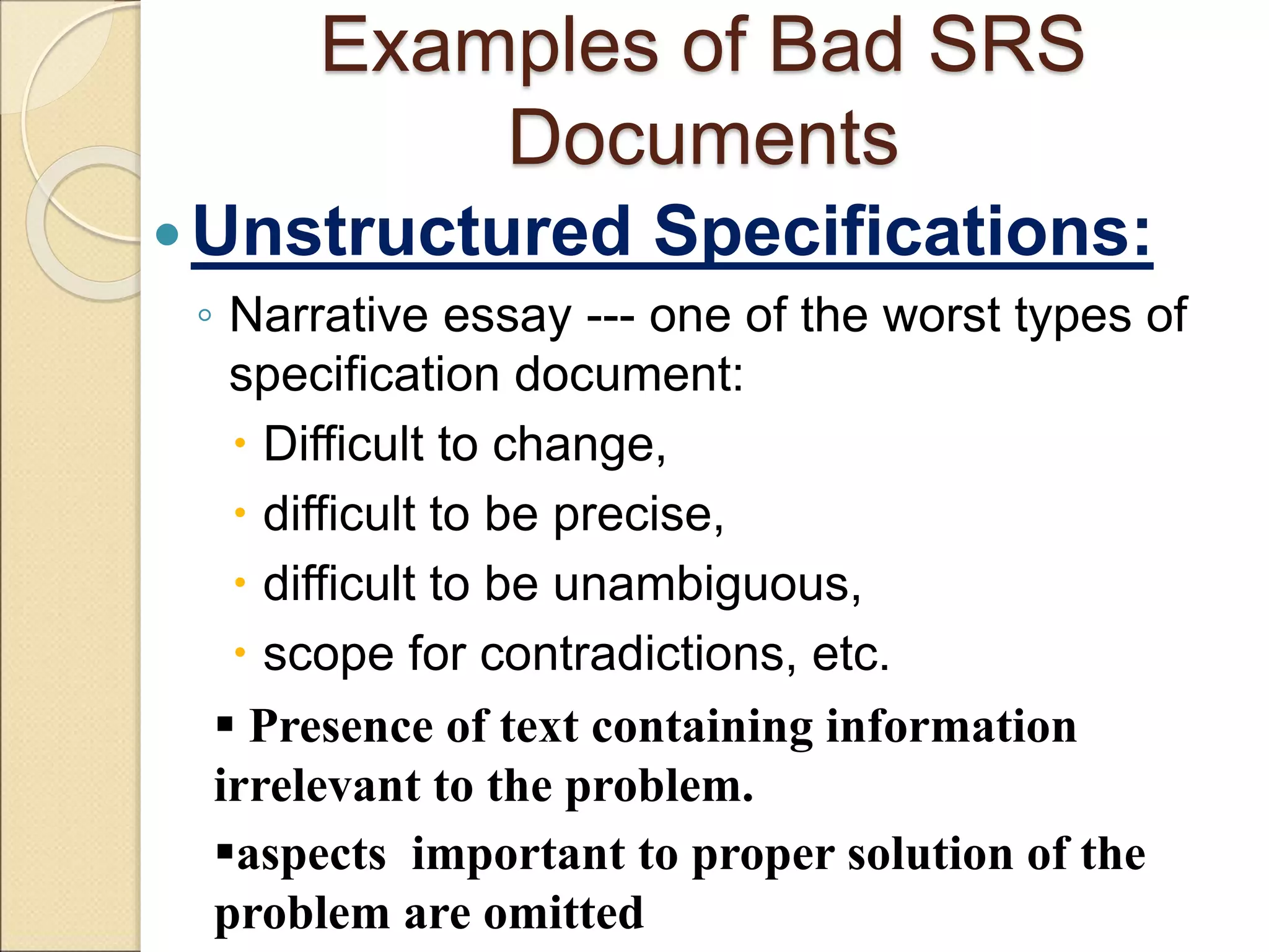 Examples of Bad SRS
Documents
Unstructured Specifications:
◦ Narrative essay --- one of the worst types of
specification document:
 Difficult to change,
 difficult to be precise,
 difficult to be unambiguous,
 scope for contradictions, etc.
 Presence of text containing information
irrelevant to the problem.
aspects important to proper solution of the
problem are omitted
 