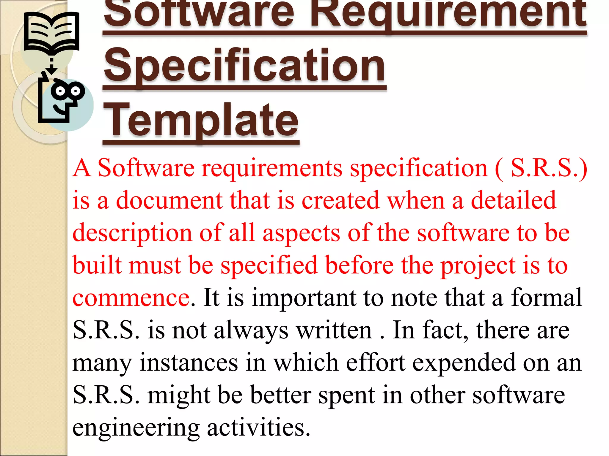 Software Requirement
Specification
Template
A Software requirements specification ( S.R.S.)
is a document that is created when a detailed
description of all aspects of the software to be
built must be specified before the project is to
commence. It is important to note that a formal
S.R.S. is not always written . In fact, there are
many instances in which effort expended on an
S.R.S. might be better spent in other software
engineering activities.
 