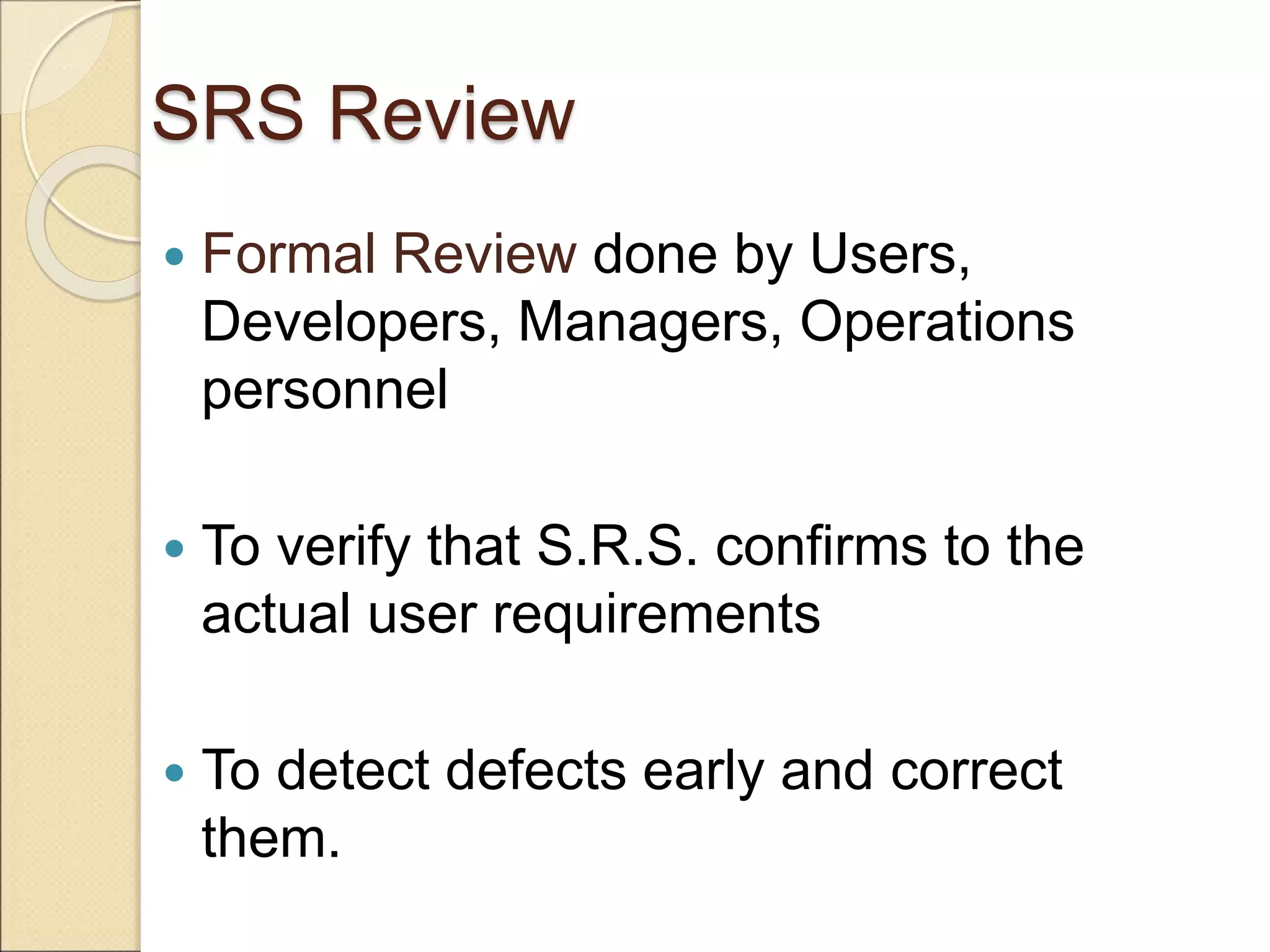 SRS Review
 Formal Review done by Users,
Developers, Managers, Operations
personnel
 To verify that S.R.S. confirms to the
actual user requirements
 To detect defects early and correct
them.
 