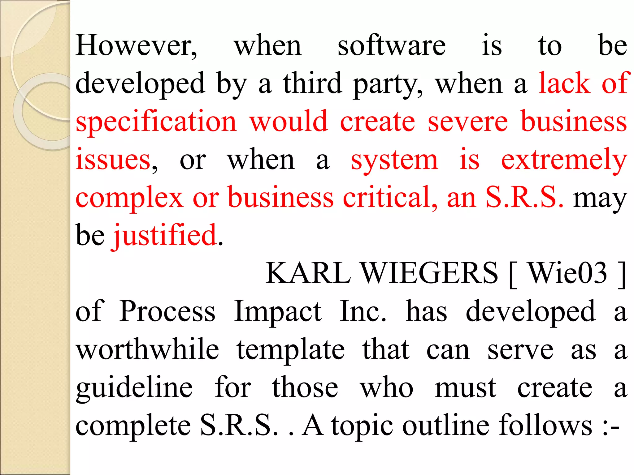 However, when software is to be
developed by a third party, when a lack of
specification would create severe business
issues, or when a system is extremely
complex or business critical, an S.R.S. may
be justified.
KARL WIEGERS [ Wie03 ]
of Process Impact Inc. has developed a
worthwhile template that can serve as a
guideline for those who must create a
complete S.R.S. . A topic outline follows :-
 
