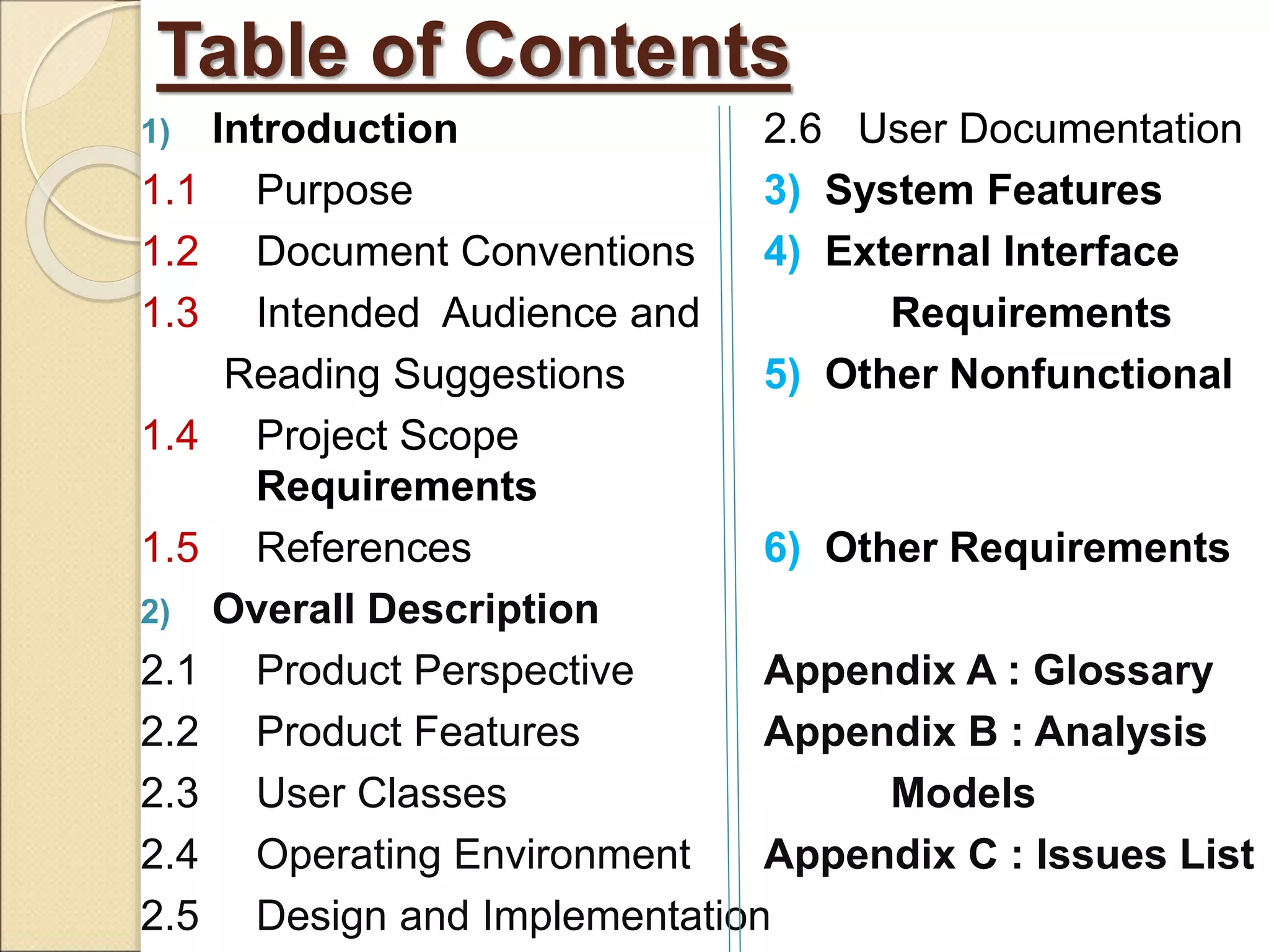 Table of Contents
1) Introduction 2.6 User Documentation
1.1 Purpose 3) System Features
1.2 Document Conventions 4) External Interface
1.3 Intended Audience and Requirements
Reading Suggestions 5) Other Nonfunctional
1.4 Project Scope
Requirements
1.5 References 6) Other Requirements
2) Overall Description
2.1 Product Perspective Appendix A : Glossary
2.2 Product Features Appendix B : Analysis
2.3 User Classes Models
2.4 Operating Environment Appendix C : Issues List
2.5 Design and Implementation
 
